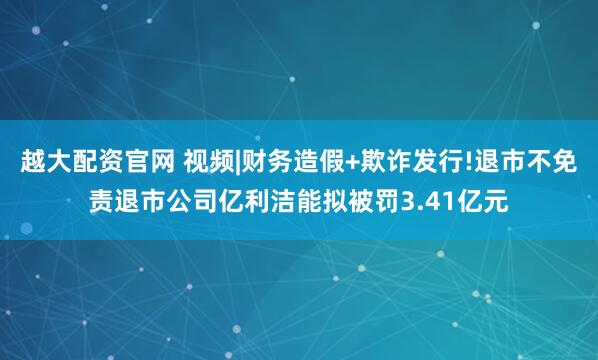 越大配资官网 视频|财务造假+欺诈发行!退市不免责退市公司亿利洁能拟被罚3.41亿元