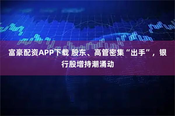 富豪配资APP下载 股东、高管密集“出手”，银行股增持潮涌动