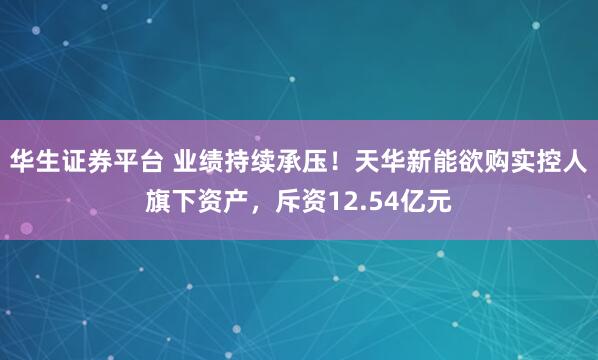华生证券平台 业绩持续承压！天华新能欲购实控人旗下资产，斥资12.54亿元