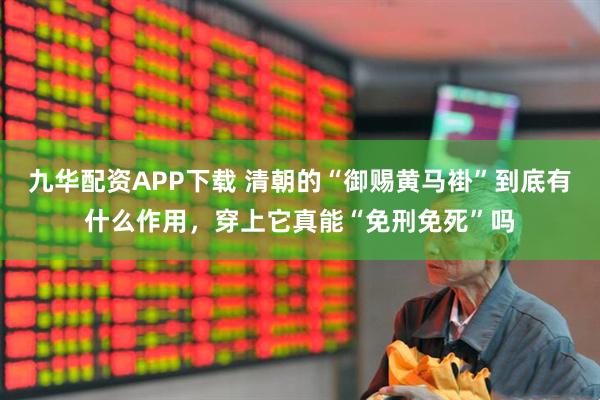 九华配资APP下载 清朝的“御赐黄马褂”到底有什么作用，穿上它真能“免刑免死”吗