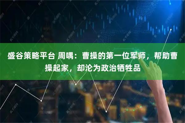 盛谷策略平台 周喁：曹操的第一位军师，帮助曹操起家，却沦为政治牺牲品