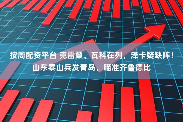 按周配资平台 克雷桑、瓦科在列，泽卡疑缺阵！山东泰山兵发青岛，瞄准齐鲁德比