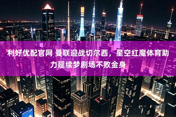 利好优配官网 曼联迎战切尔西，星空红魔体育助力延续梦剧场不败金身