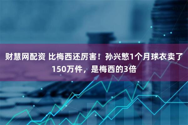 财慧网配资 比梅西还厉害！孙兴慜1个月球衣卖了150万件，是梅西的3倍
