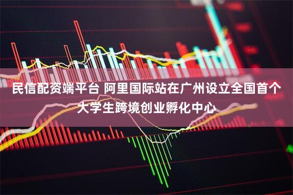 民信配资端平台 阿里国际站在广州设立全国首个大学生跨境创业孵化中心