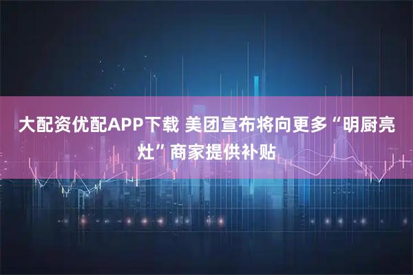 大配资优配APP下载 美团宣布将向更多“明厨亮灶”商家提供补贴