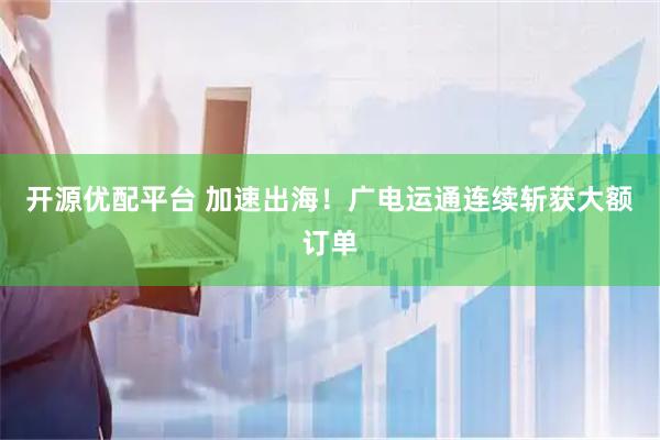 开源优配平台 加速出海！广电运通连续斩获大额订单