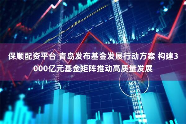 保顺配资平台 青岛发布基金发展行动方案 构建3000亿元基金矩阵推动高质量发展