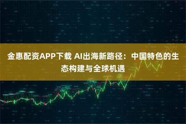 金惠配资APP下载 AI出海新路径：中国特色的生态构建与全球机遇