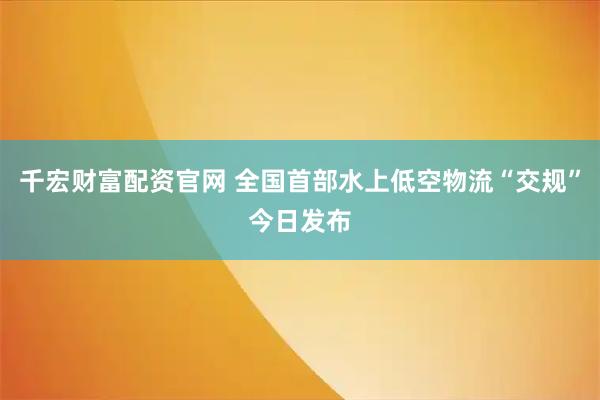 千宏财富配资官网 全国首部水上低空物流“交规”今日发布