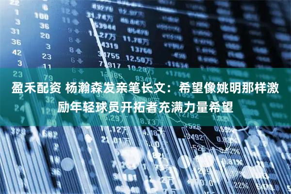 盈禾配资 杨瀚森发亲笔长文：希望像姚明那样激励年轻球员开拓者充满力量希望