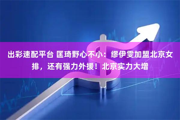出彩速配平台 匡琦野心不小：缪伊雯加盟北京女排，还有强力外援！北京实力大增