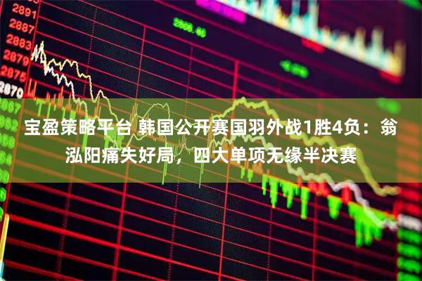 宝盈策略平台 韩国公开赛国羽外战1胜4负：翁泓阳痛失好局，四大单项无缘半决赛