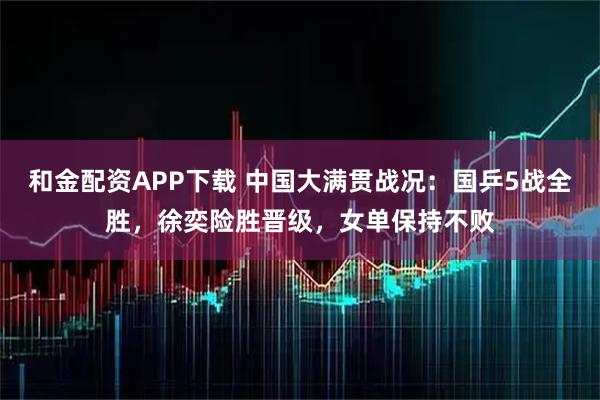 和金配资APP下载 中国大满贯战况：国乒5战全胜，徐奕险胜晋级，女单保持不败