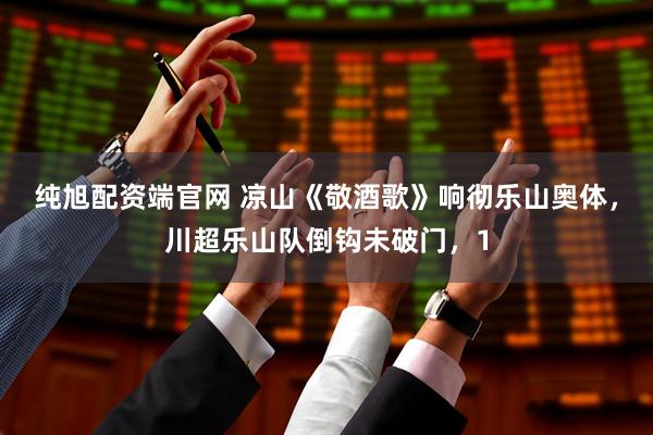纯旭配资端官网 凉山《敬酒歌》响彻乐山奥体，川超乐山队倒钩未破门，1