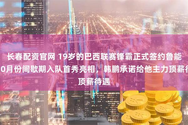 长春配资官网 19岁的巴西联赛锋霸正式签约鲁能！10月份间歇期入队首秀亮相，韩鹏承诺给他主力顶薪待遇