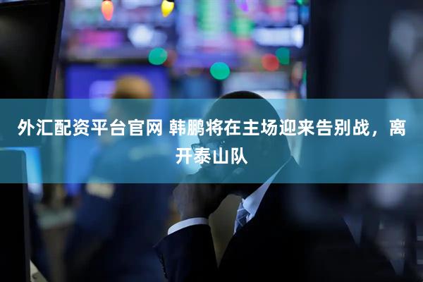 外汇配资平台官网 韩鹏将在主场迎来告别战，离开泰山队