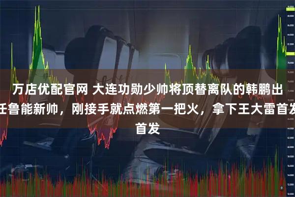 万店优配官网 大连功勋少帅将顶替离队的韩鹏出任鲁能新帅，刚接手就点燃第一把火，拿下王大雷首发