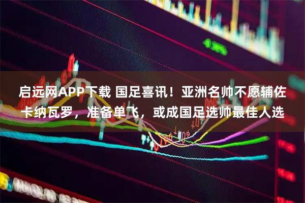 启远网APP下载 国足喜讯！亚洲名帅不愿辅佐卡纳瓦罗，准备单飞，或成国足选帅最佳人选