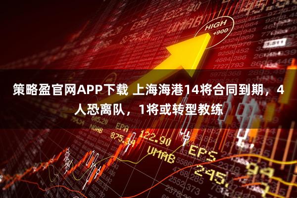 策略盈官网APP下载 上海海港14将合同到期，4人恐离队，1将或转型教练