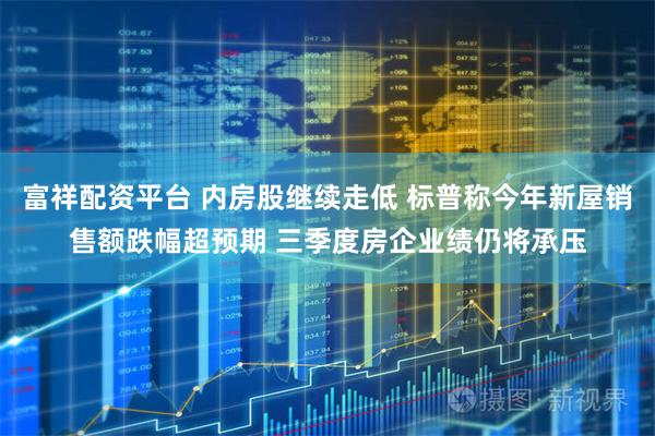 富祥配资平台 内房股继续走低 标普称今年新屋销售额跌幅超预期 三季度房企业绩仍将承压