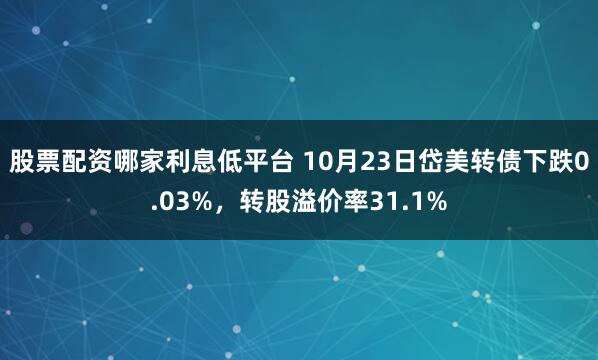股票配资哪家利息低平台 10月23日岱美转债下跌0.03%，转股溢价率31.1%