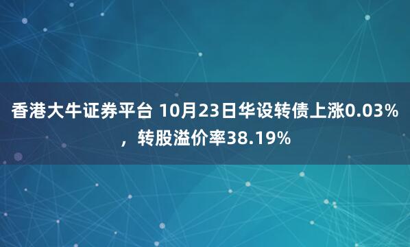 香港大牛证券平台 10月23日华设转债上涨0.03%，转股溢价率38.19%
