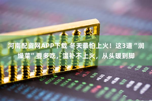 河南配资网APP下载 冬天最怕上火！这3道“润燥菜”要多吃，温补不上火，从头暖到脚