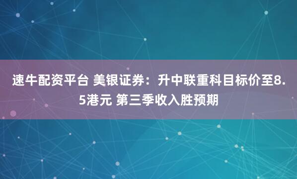 速牛配资平台 美银证券：升中联重科目标价至8.5港元 第三季收入胜预期