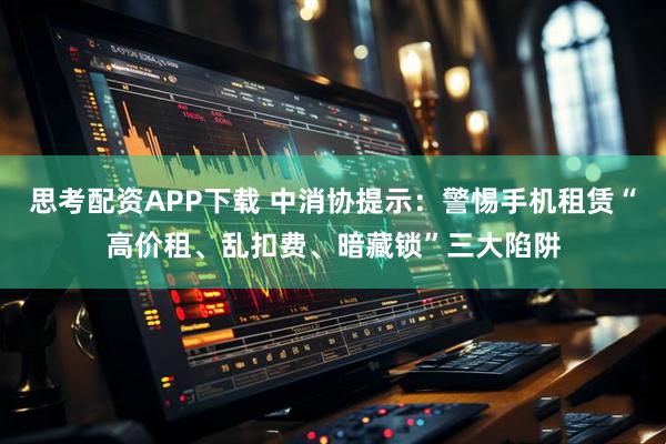 思考配资APP下载 中消协提示：警惕手机租赁“高价租、乱扣费、暗藏锁”三大陷阱