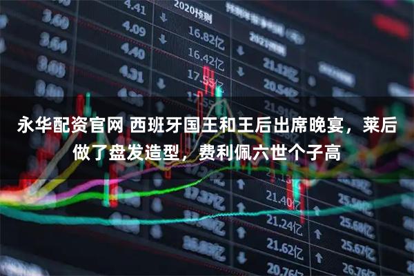 永华配资官网 西班牙国王和王后出席晚宴，莱后做了盘发造型，费利佩六世个子高