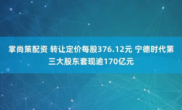 掌尚策配资 转让定价每股376.12元 宁德时代第三大股东套现逾170亿元