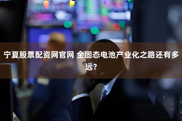 宁夏股票配资网官网 全固态电池产业化之路还有多远？