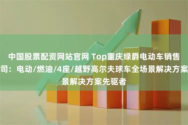 中国股票配资网站官网 Top重庆绿爵电动车销售有限公司：电动/燃油/4座/越野高尔夫球车全场景解决方案先驱者