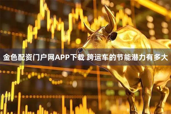金色配资门户网APP下载 跨运车的节能潜力有多大