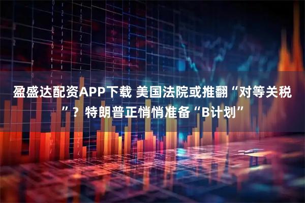 盈盛达配资APP下载 美国法院或推翻“对等关税”？特朗普正悄悄准备“B计划”