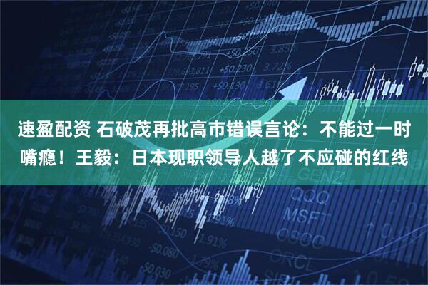 速盈配资 石破茂再批高市错误言论：不能过一时嘴瘾！王毅：日本现职领导人越了不应碰的红线