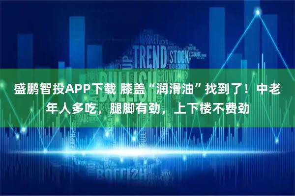盛鹏智投APP下载 膝盖“润滑油”找到了！中老年人多吃，腿脚有劲，上下楼不费劲