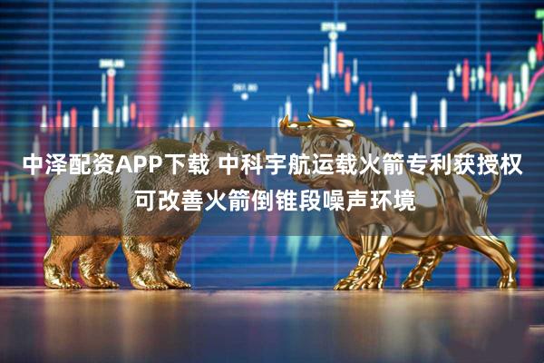 中泽配资APP下载 中科宇航运载火箭专利获授权 可改善火箭倒锥段噪声环境