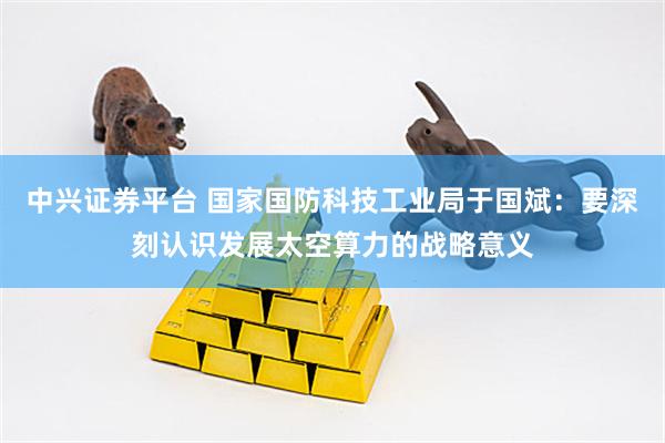 中兴证券平台 国家国防科技工业局于国斌：要深刻认识发展太空算力的战略意义