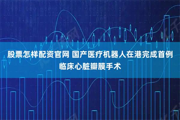 股票怎样配资官网 国产医疗机器人在港完成首例临床心脏瓣膜手术