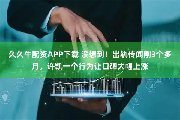 久久牛配资APP下载 没想到！出轨传闻刚3个多月，许凯一个行为让口碑大幅上涨