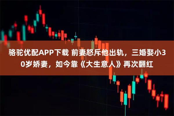 骆驼优配APP下载 前妻怒斥他出轨，三婚娶小30岁娇妻，如今靠《大生意人》再次翻红