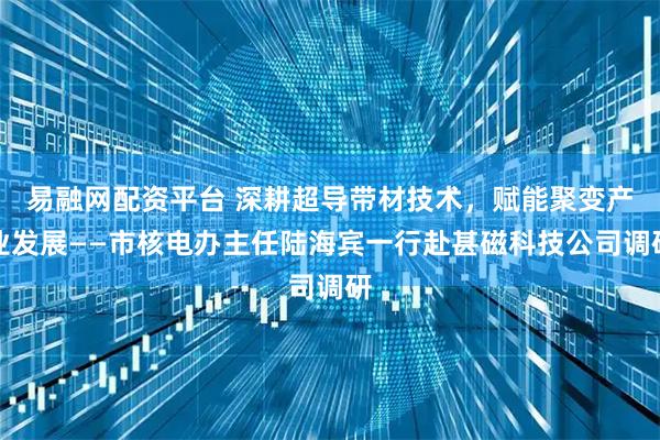 易融网配资平台 深耕超导带材技术，赋能聚变产业发展——市核电办主任陆海宾一行赴甚磁科技公司调研