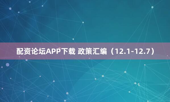 配资论坛APP下载 政策汇编（12.1-12.7）