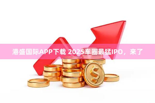 港盛国际APP下载 2025车圈最猛IPO，来了