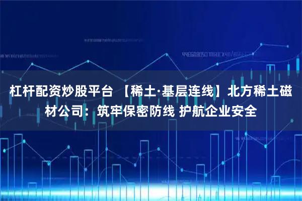 杠杆配资炒股平台 【稀土·基层连线】北方稀土磁材公司:筑牢保密防线 护航企业安全