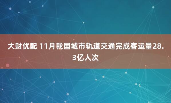 大财优配 11月我国城市轨道交通完成客运量28.3亿人次