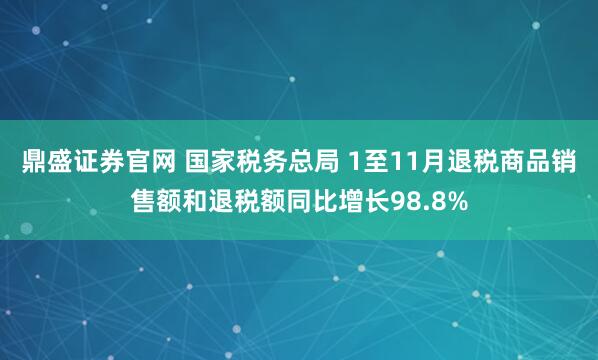 鼎盛证券官网 国家税务总局 1至11月退税商品销售额和退税额同比增长98.8%
