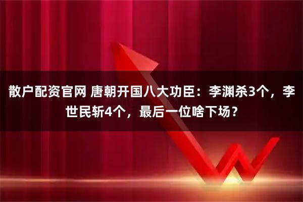 散户配资官网 唐朝开国八大功臣：李渊杀3个，李世民斩4个，最后一位啥下场？